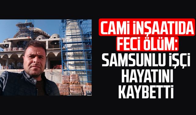 Cami inşaatıda feci ölüm: Samsunlu işçi Mustafa Karaömeroğlu hayatını kaybetti