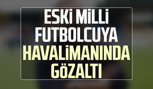 Eski milli futbolcu Ümit Karan'a havalimanında gözaltı