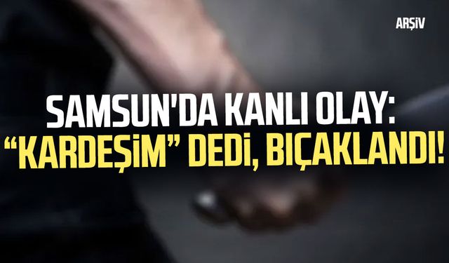 Samsun'da kanlı olay: “Kardeşim” dedi, bıçaklandı!