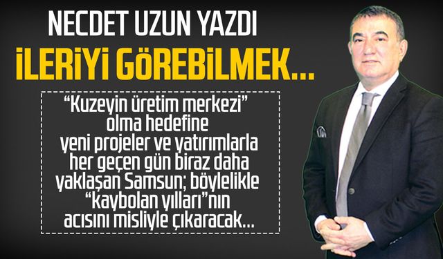 Necdet Uzun yazdı: İleriyi görebilmek...