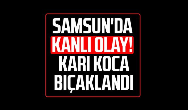 Samsun'da kanlı olay! Karı koca bıçaklandı