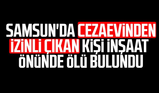 Samsun'da cezaevinden izinli çıkan kişi inşaat önünde ölü bulundu