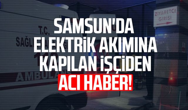 Samsun'da elektrik akımına kapılan işçiden acı haber!