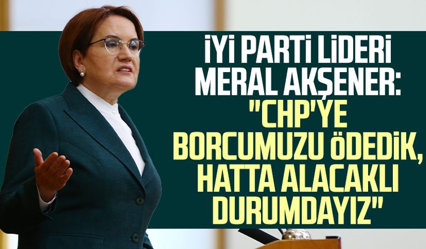 İYİ Parti lideri Meral Akşener: "CHP'ye borcumuzu ödedik, hatta alacaklı durumdayız"