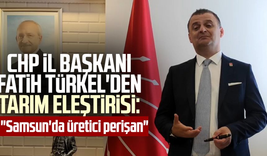 CHP İl Başkanı Fatih Türkel'den Tarım eleştirisi: "Samsun'da üretici perişan"