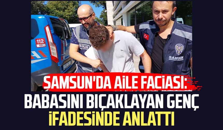 Samsun'da aile faciası: Babasını bıçaklayan genç ifadesinde her şeyi anlattı