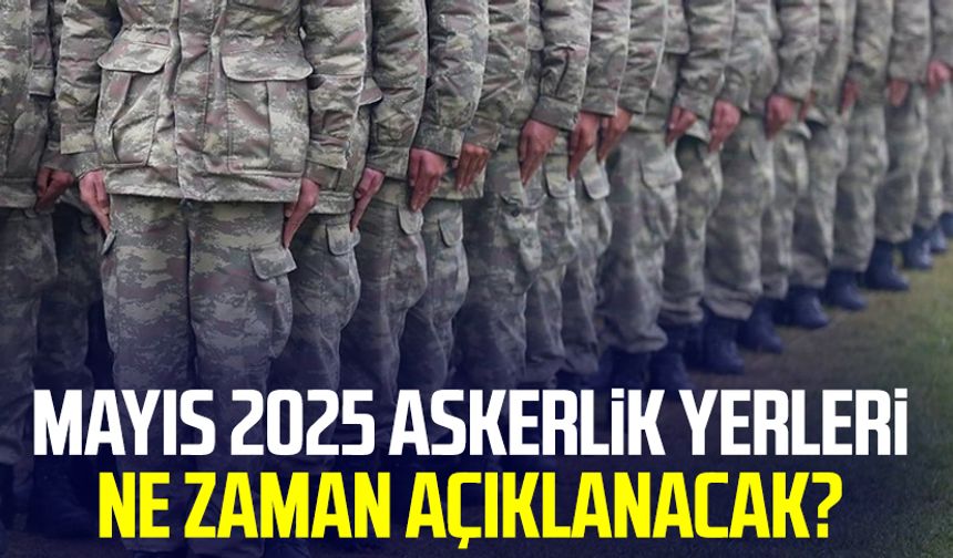 Mayıs 2025 askerlik yerleri ne zaman açıklanacak?