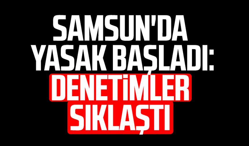 Samsun'da yasak başladı: Denetimler sıklaştı