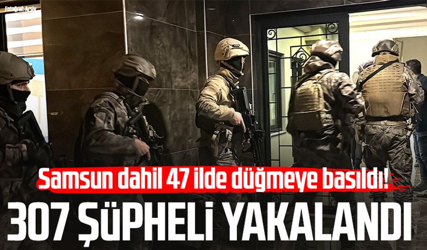 Samsun dahil 47 ilde düğmeye basıldı! 307 şüpheli yakalandı