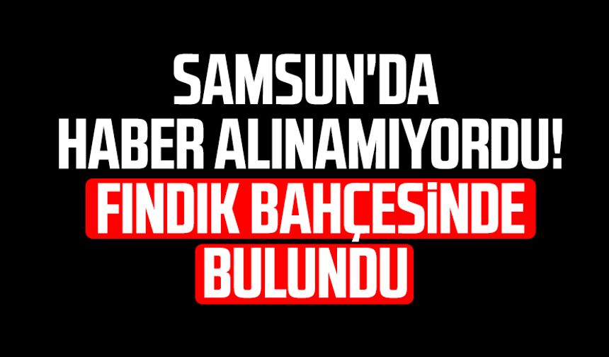 Samsun'da haber alınamıyordu! Fındık bahçesinde bulundu