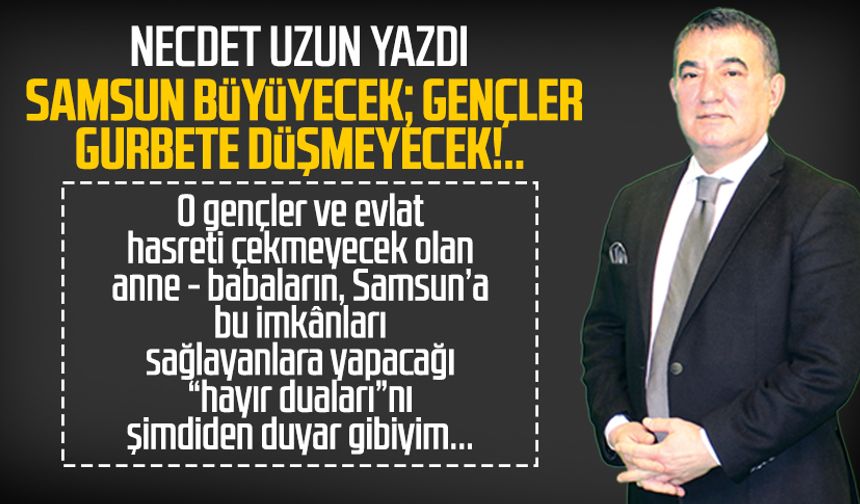 Necdet Uzun yazdı: Samsun büyüyecek; gençler gurbete düşmeyecek!..