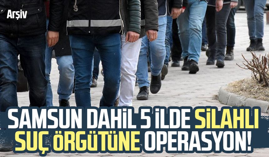 Samsun dahil 5 ilde silahlı suç örgütüne operasyon!