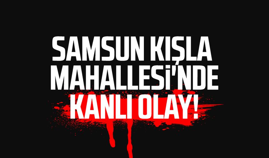 Samsun Kışla Mahallesi'nde kanlı olay!