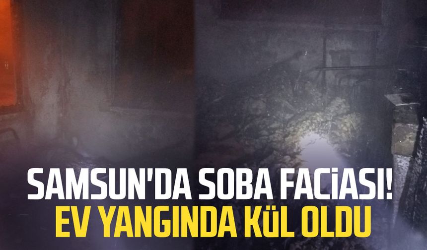 Samsun'da soba faciası! Ev yangında kül oldu