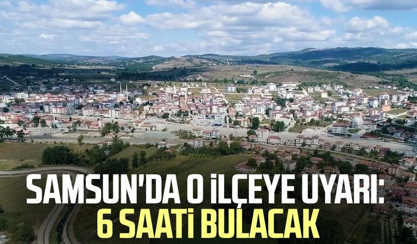 Samsun'da o ilçeye uyarı: 6 saati bulacak