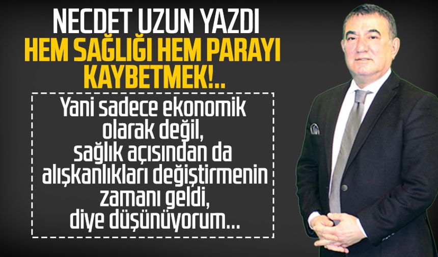 Necdet Uzun yazdı: Hem sağlığı hem parayı kaybetmek!..