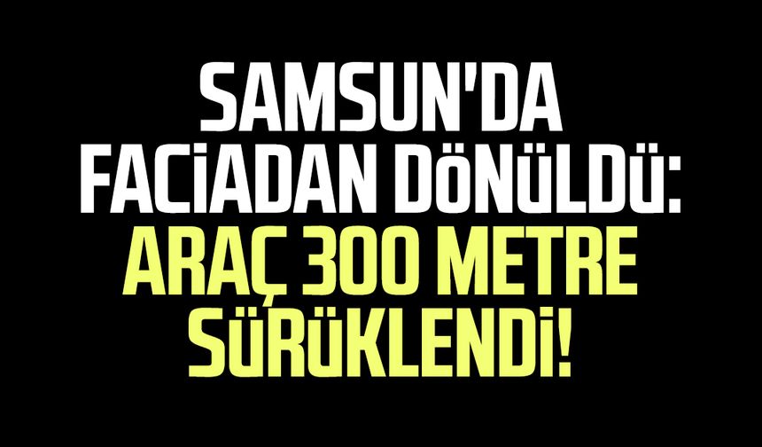 Samsun'da faciadan dönüldü: Araç 300 metre sürüklendi!