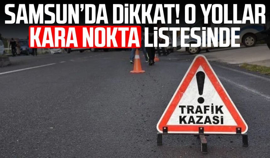 Samsun’da dikkat! O yollar kara nokta listesinde