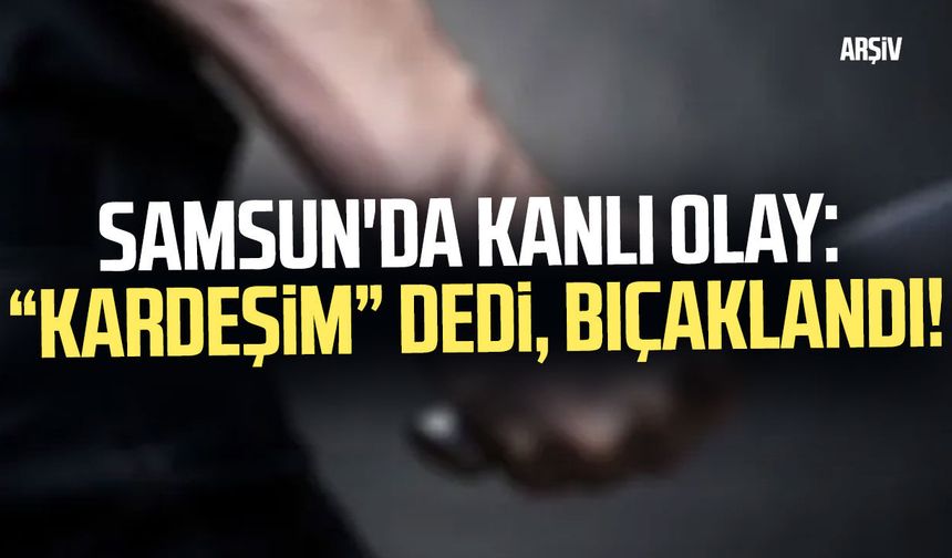 Samsun'da kanlı olay: “Kardeşim” dedi, bıçaklandı!