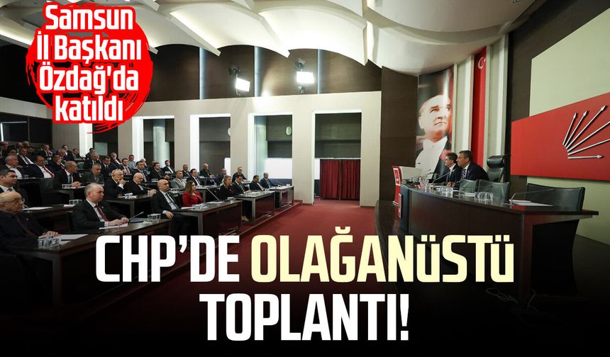 CHP’de olağanüstü toplantı! Samsun İl Başkanı Mehmet Özdağ'da katıldı