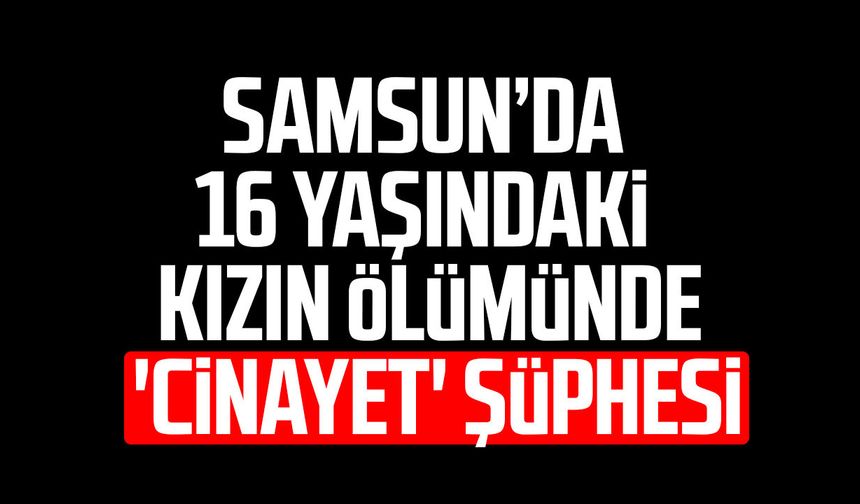 Samsun’da 16 yaşındaki kızın ölümünde 'cinayet' şüphesi