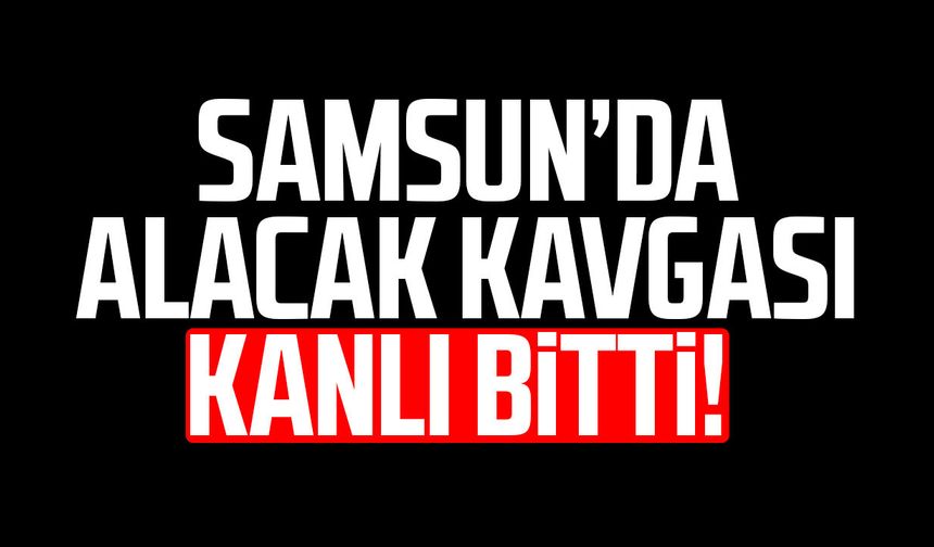 Samsun’da alacak kavgası kanlı bitti!