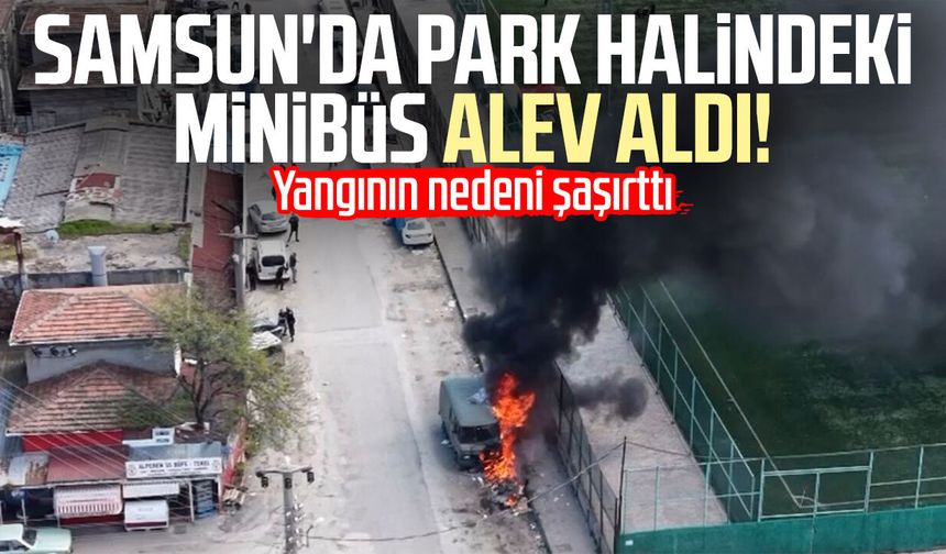 Samsun'da park halindeki minibüs alev aldı! Yangının nedeni şaşırttı