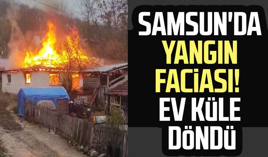 Samsun'da yangın faciası! Ev küle döndü