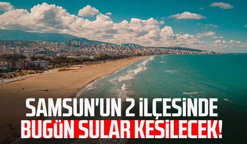 Samsun'un 2 ilçesinde bugün sular kesilecek!
