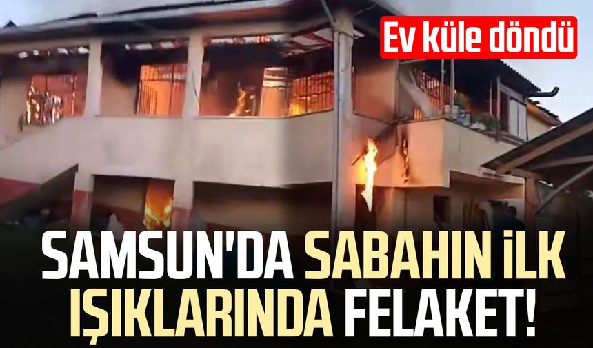 Samsun'da sabahın ilk ışıklarında felaket! Ev küle döndü