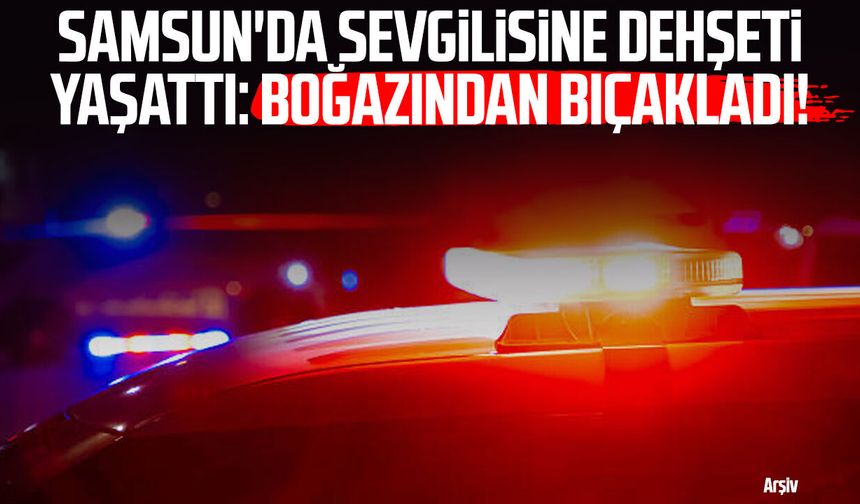 Samsun'da sevgilisine dehşeti yaşattı: Boğazından bıçakladı!
