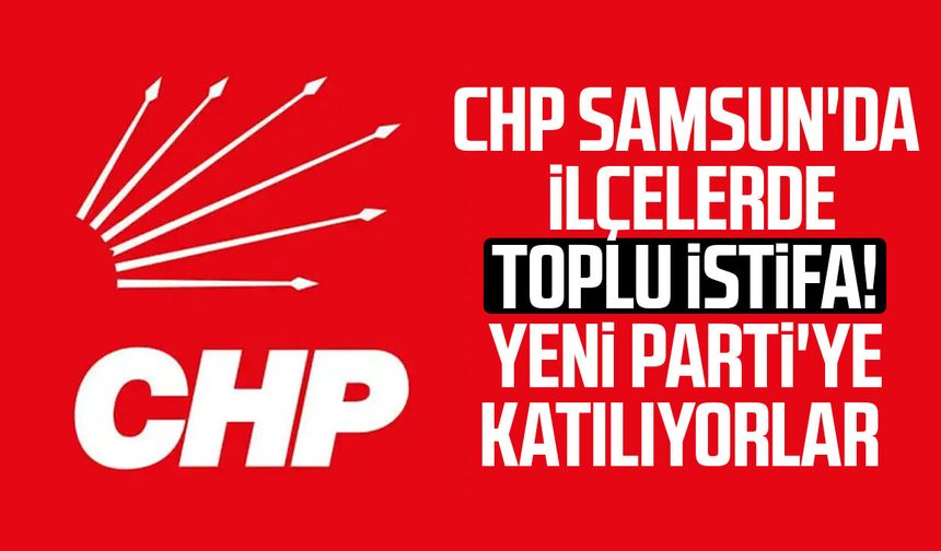 CHP Samsun'da ilçelerde toplu istifa! Yeni Parti'ye katılıyorlar