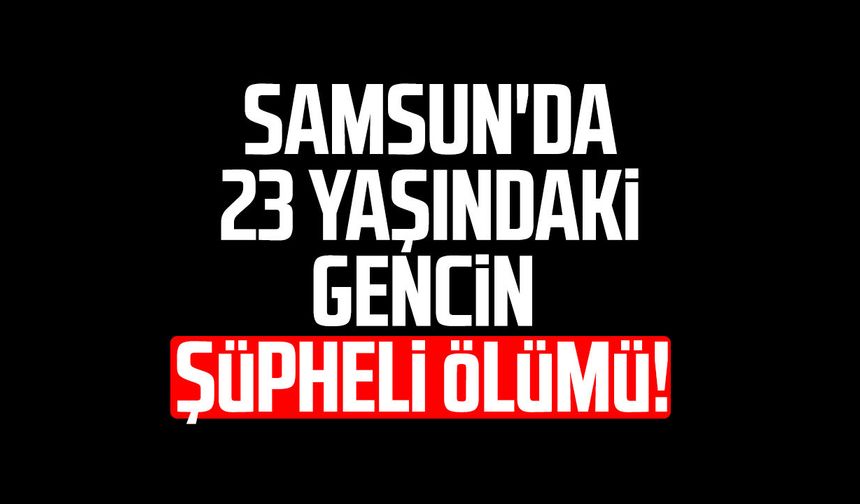 Samsun'da 23 yaşındaki gencin şüpheli ölümü!