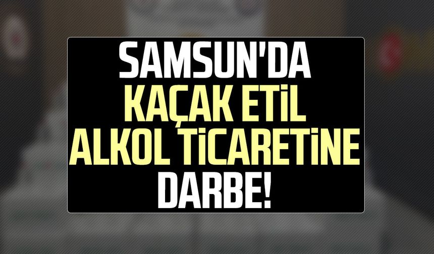 Samsun'da kaçak etil alkol ticaretine darbe!