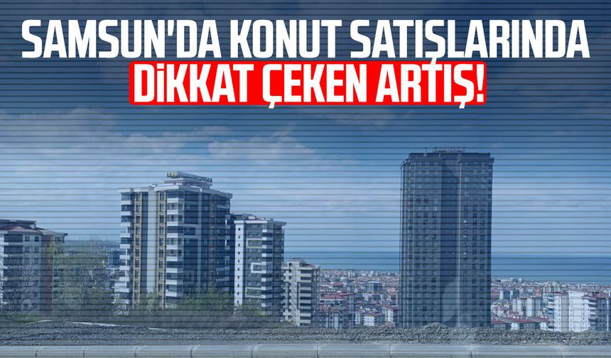 Samsun'da konut satışlarında dikkat çeken artış!