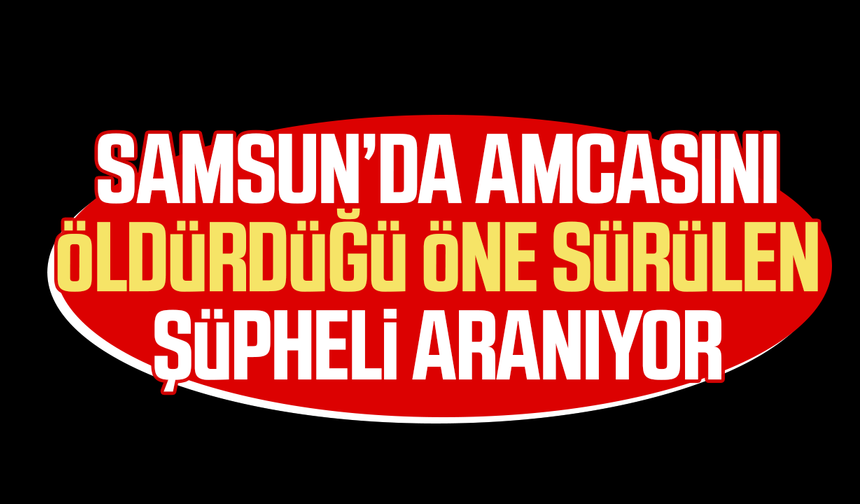 Samsun’da amcasını öldürdüğü öne sürülen şüpheli aranıyor