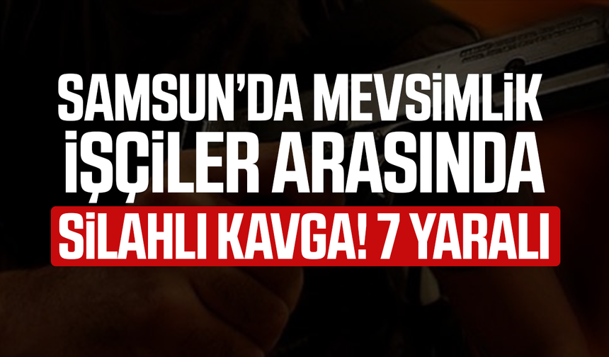 Samsun'da mevsimlik işçiler arasında silahlı kavga! 7 yaralı