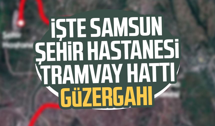 İşte Samsun Şehir Hastanesi Tramvay Hattı güzergahı