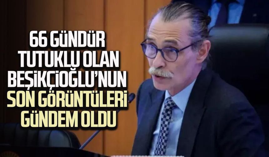 66 gündür tutuklu olan Beşikçioğlu’nun son görüntüleri gündem oldu