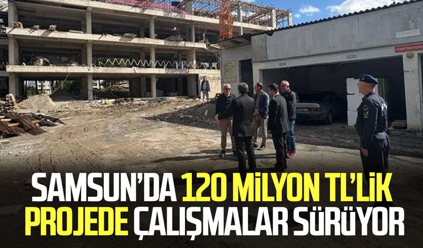 Samsun’da 120 milyon TL’lik projede çalışmalar sürüyor