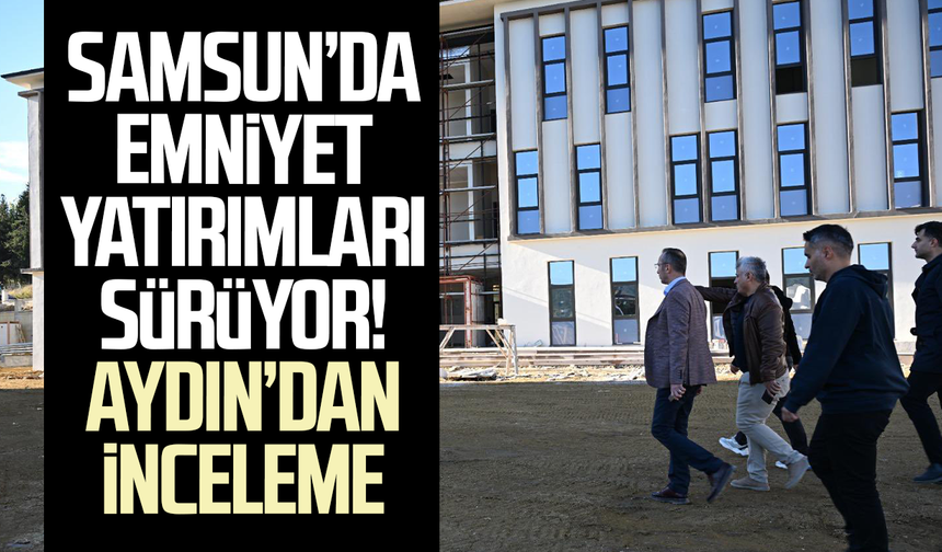 Samsun’da emniyet yatırımları sürüyor! Faruk Aydın’dan inceleme