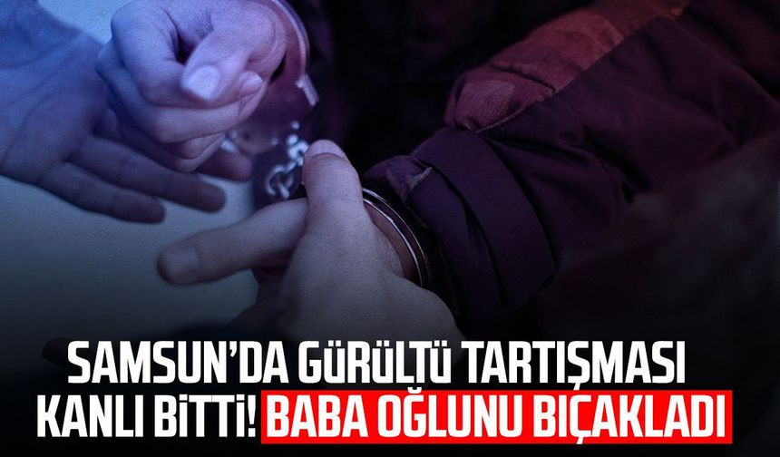 Samsun’da gürültü tartışması kanlı bitti! Baba oğlunu bıçakladı