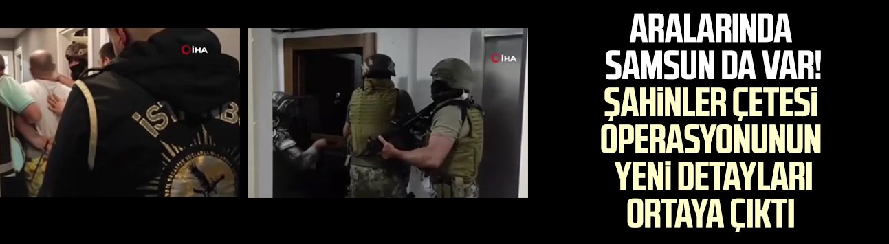 Aralarında Samsun da var! Şahinler çetesi operasyonunun yeni detayları ortaya çıktı