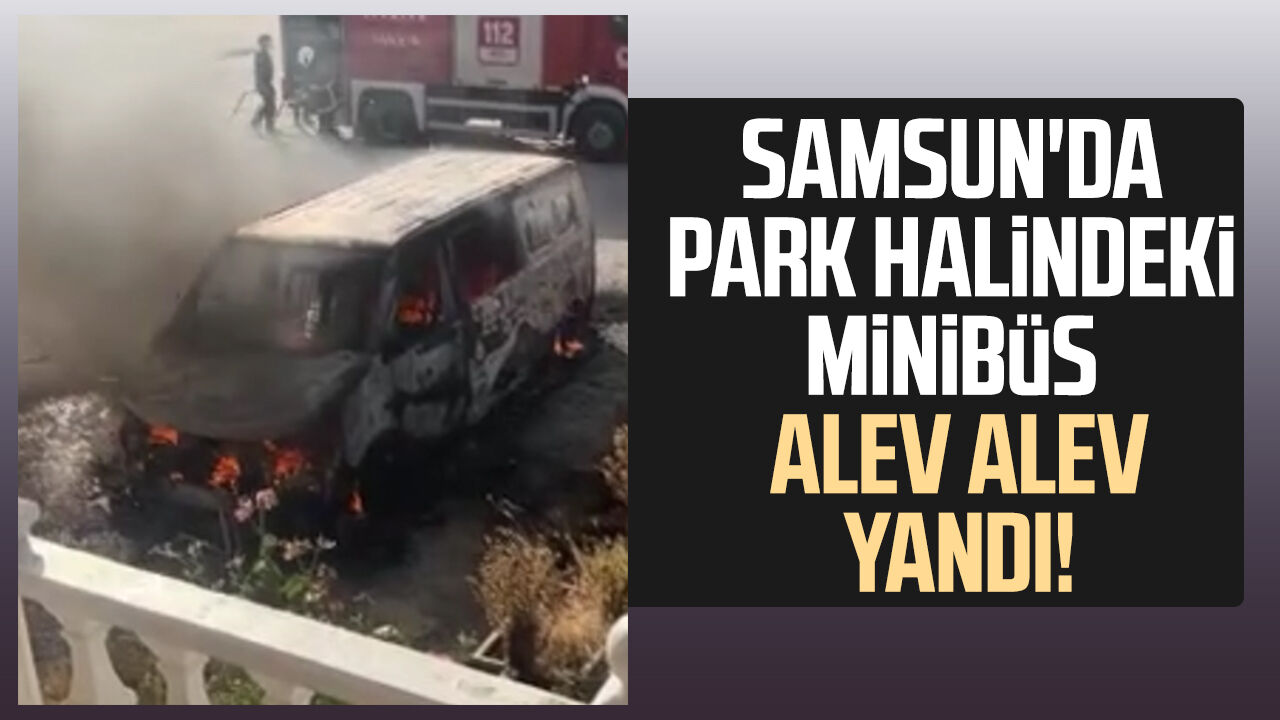 Samsun'da park halindeki minibüs alev alev yandı!